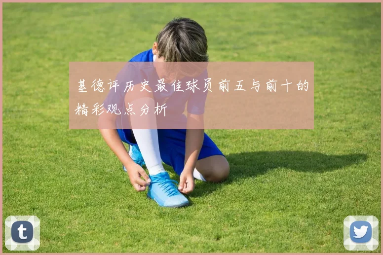 基德评历史最佳球员前五与前十的精彩观点分析