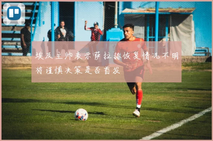 埃及主帅表示萨拉赫恢复情况不明将谨慎决策是否首发