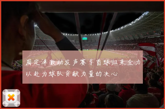 周定洋激动发声赛季首球归来全力以赴为球队贡献力量的决心