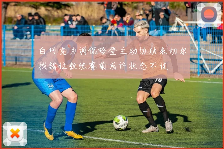 白巧克力调侃哈登主动协助米切尔找错位教练赛前或许状态不佳