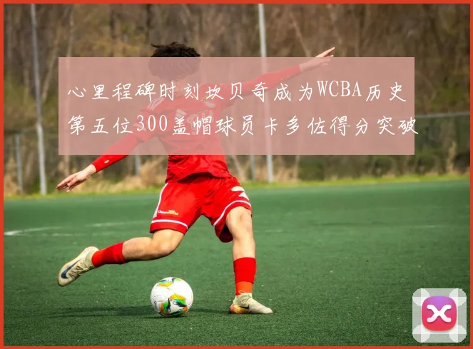 心里程碑时刻坎贝奇成为WCBA历史第五位300盖帽球员卡多佐得分突破1000大关