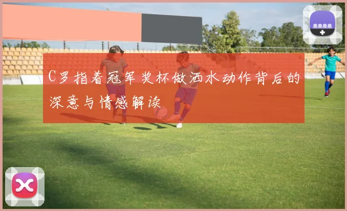 C罗指着冠军奖杯做洒水动作背后的深意与情感解读