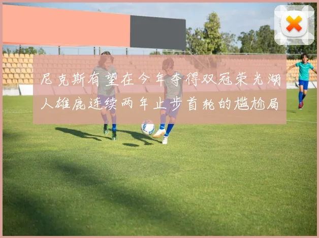 尼克斯有望在今年夺得双冠荣光湖人雄鹿连续两年止步首轮的尴尬局面