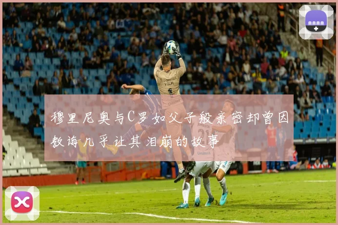 穆里尼奥与C罗如父子般亲密却曾因教诲几乎让其泪崩的故事