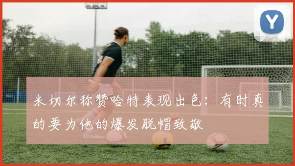 米切尔称赞哈特表现出色：有时真的要为他的爆发脱帽致敬