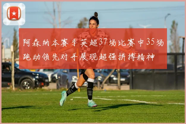 阿森纳本赛季英超37场比赛中35场跑动领先对手展现超强拼搏精神