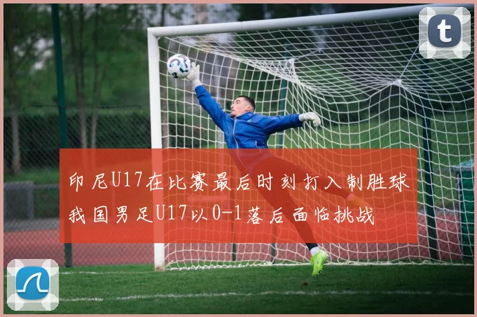 印尼U17在比赛最后时刻打入制胜球我国男足U17以0-1落后面临挑战