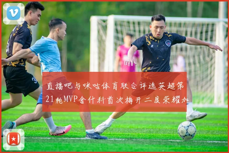 直播吧与咪咕体育联合评选英超第21轮MVP舍什科首次梅开二度荣耀加冕