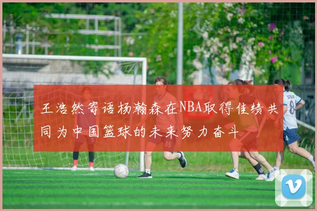 王浩然寄语杨瀚森在NBA取得佳绩共同为中国篮球的未来努力奋斗