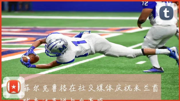 菲尔克鲁格在社交媒体庆祝米兰首球表达喜悦与自豪感