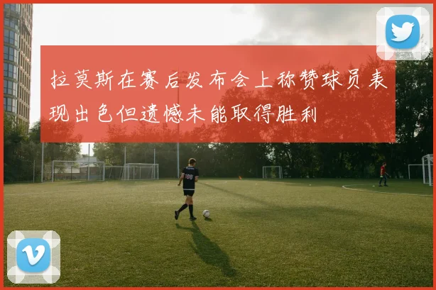 拉莫斯在赛后发布会上称赞球员表现出色但遗憾未能取得胜利