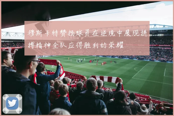 穆斯卡特赞扬球员在逆境中展现拼搏精神全队应得胜利的荣耀
