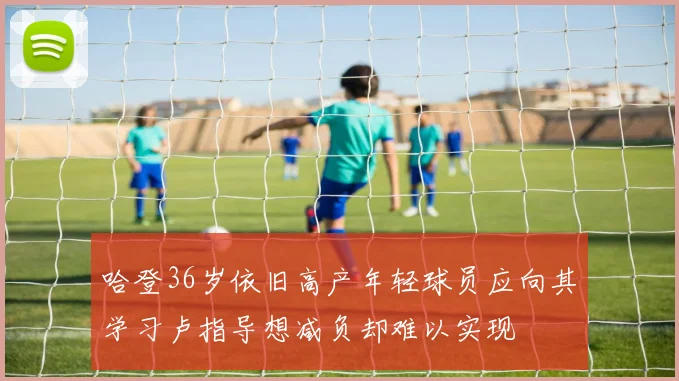 哈登36岁依旧高产年轻球员应向其学习卢指导想减负却难以实现