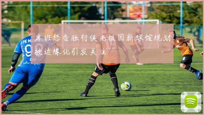 库班怒告独行侠老板因新球馆规划被边缘化引发关注