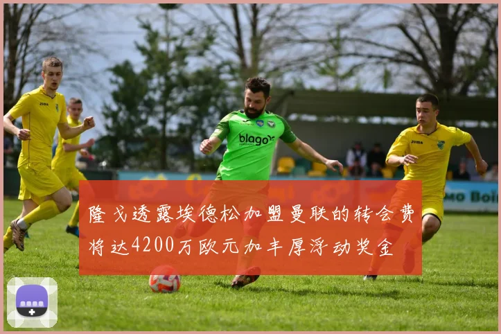 隆戈透露埃德松加盟曼联的转会费将达4200万欧元加丰厚浮动奖金