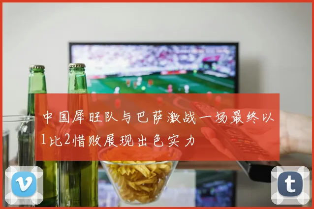 中国犀旺队与巴萨激战一场最终以1比2惜败展现出色实力