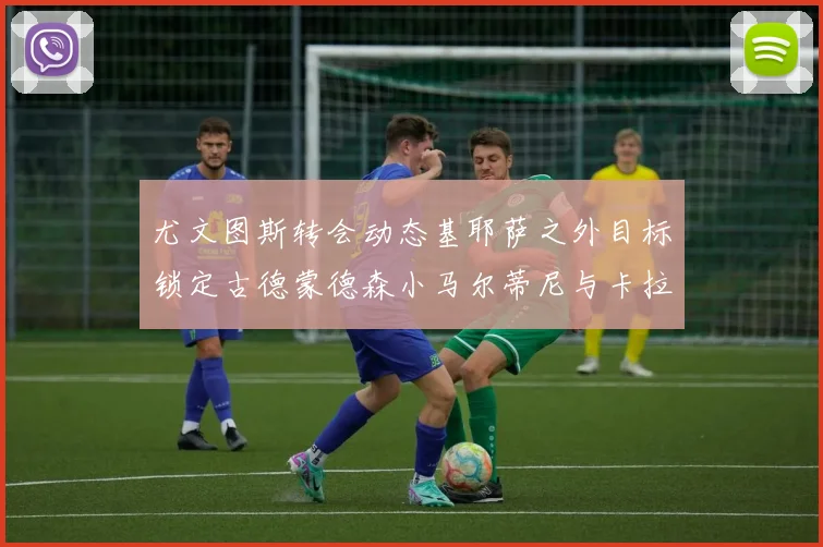 尤文图斯转会动态基耶萨之外目标锁定古德蒙德森小马尔蒂尼与卡拉斯科