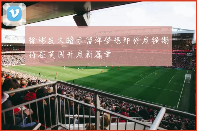 徐彬发文暗示留洋梦想即将启程期待在英国开启新篇章
