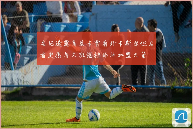 名记透露乌度卡曾看好卡斯尔但后者更愿与文班搭档而非加盟火箭