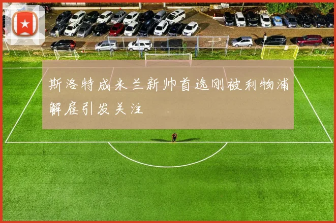 斯洛特成米兰新帅首选刚被利物浦解雇引发关注