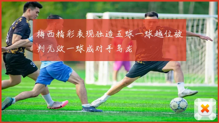 梅西精彩表现独造五球一球越位被判无效一球成对手乌龙