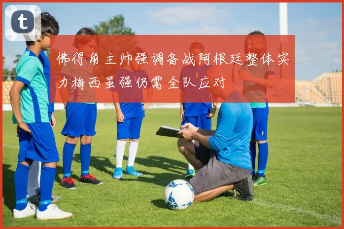 佛得角主帅强调备战阿根廷整体实力梅西虽强仍需全队应对