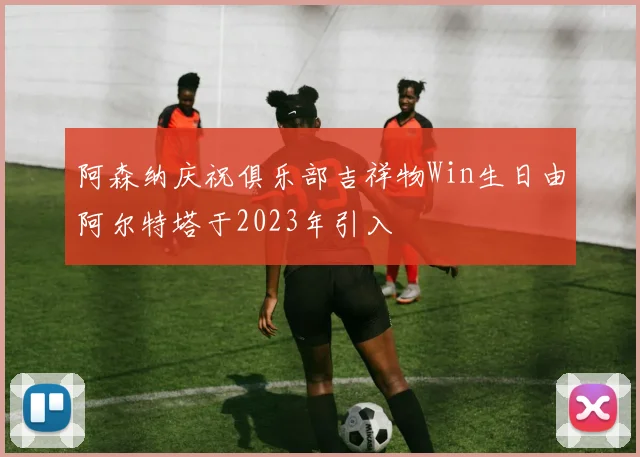 阿森纳庆祝俱乐部吉祥物Win生日由阿尔特塔于2023年引入